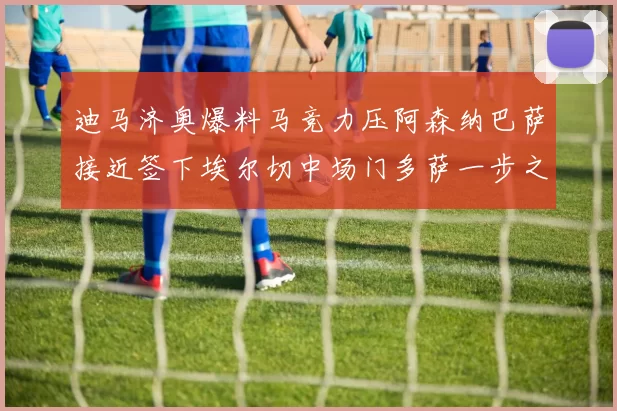 迪马济奥爆料马竞力压阿森纳巴萨接近签下埃尔切中场门多萨一步之遥